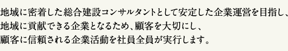 地域に密着した総合建設コンサルタントとして安定した企業運営を目指し、地域に貢献できる企業となるため、顧客を大切にし、顧客に信頼される企業活動を社員全員が実行します。