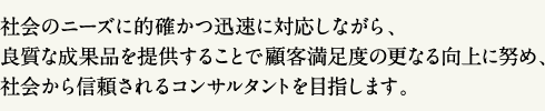 社会のニーズに的確かつ迅速に対応しながら、良質な成果品を提供することで顧客満足度の更なる向上に努め、社会から信頼されるコンサルタントを目指します。