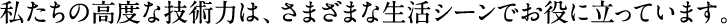 私たちの高度な技術力は、さまざまな生活シーンでお役に立っています。