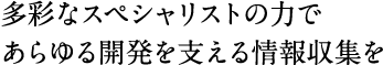 多彩なスペシャリストの力であらゆる開発を支える情報収集を